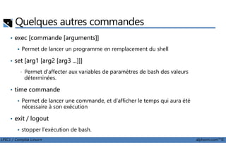 Quelques autres commandes
• exec [commande [arguments]]
Permet de lancer un programme en remplacement du shell
• set [arg1 [arg2 [arg3 ...]]]
• Permet d’affecter aux variables de paramètres de bash des valeurs
déterminées.
LPIC1 / Comptia Linux+ alphorm.com™©
déterminées.
• time commande
Permet de lancer une commande, et d’afficher le temps qui aura été
nécessaire à son exécution
• exit / logout
stopper l’exécution de bash.
 