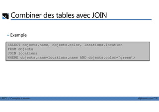 Combiner des tables avec JOIN
• Exemple
SELECT objects.name, objects.color, locations.location
FROM objects
JOIN locations
WHERE objects.name=locations.name AND objects.color=’green’;
LPIC1 / Comptia Linux+ alphorm.com™©
WHERE objects.name=locations.name AND objects.color=’green’;
 