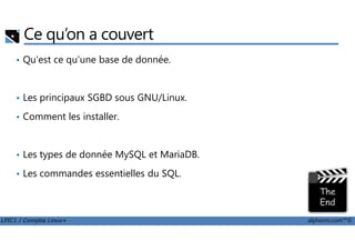 Ce qu’on a couvert
• Qu'est ce qu'une base de donnée.
• Les principaux SGBD sous GNU/Linux.
• Comment les installer.
LPIC1 / Comptia Linux+ alphorm.com™©
• Les types de donnée MySQL et MariaDB.
• Les commandes essentielles du SQL.
 