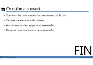 Ce qu’on a couvert
• Comment les commandes sont reconnues par le bash
• Ce qu'est une commande interne
• Les séquences d'échappement essentielles
• Plusieurs commandes internes essentielles
LPIC1 / Comptia Linux+ alphorm.com™©
FIN
 