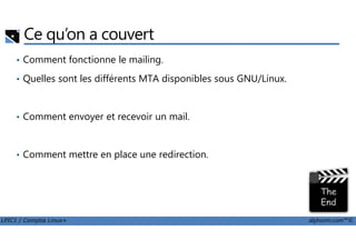 Ce qu’on a couvert
• Comment fonctionne le mailing.
• Quelles sont les différents MTA disponibles sous GNU/Linux.
• Comment envoyer et recevoir un mail.
LPIC1 / Comptia Linux+ alphorm.com™©
• Comment mettre en place une redirection.
 