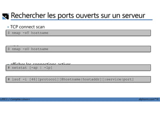 Rechercher les ports ouverts sur un serveur
• TCP connect scan
• UDP scan
$ nmap -sT hostname
$ nmap -sU hostname
LPIC1 / Comptia Linux+ alphorm.com™©
• afficher les connections actives
# netstat [-ap | -lp]
# lsof -i [46][protocol][@hostname|hostaddr][:service|port]
 