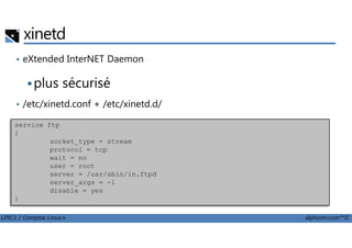 xinetd
• eXtended InterNET Daemon
plus sécurisé
• /etc/xinetd.conf + /etc/xinetd.d/
Exempleservice ftp
LPIC1 / Comptia Linux+ alphorm.com™©
Exempleservice ftp
{
socket_type = stream
protocol = tcp
wait = no
user = root
server = /usr/sbin/in.ftpd
server_args = -l
disable = yes
}
 