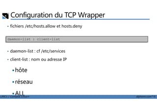 Configuration du TCP Wrapper
• fichiers /etc/hosts.allow et hosts.deny
• daemon-list : cf /etc/services
daemon-list : client-list
LPIC1 / Comptia Linux+ alphorm.com™©
• client-list : nom ou adresse IP
hôte
réseau
ALL
 