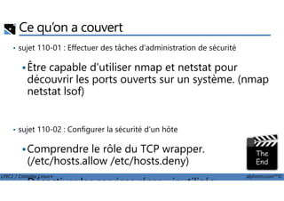 Ce qu’on a couvert
• sujet 110-01 : Effectuer des tâches d'administration de sécurité
Être capable d'utiliser nmap et netstat pour
découvrir les ports ouverts sur un système. (nmap
netstat lsof)
LPIC1 / Comptia Linux+ alphorm.com™©
• sujet 110-02 : Configurer la sécurité d'un hôte
Comprendre le rôle du TCP wrapper.
(/etc/hosts.allow /etc/hosts.deny)
Désactiver les services réseau inutilisés.
 