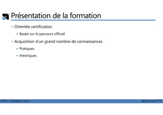 Présentation de la formation
• Orientée certification
Basée sur le parcours officiel
• Acquisition d’un grand nombre de connaissances
Pratiques
théoriques
LPIC1 / Comptia Linux+ alphorm.com™©
théoriques
 