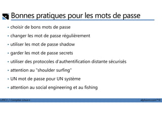 Bonnes pratiques pour les mots de passe
• choisir de bons mots de passe
• changer les mot de passe régulièrement
• utiliser les mot de passe shadow
• garder les mot de passe secrets
LPIC1 / Comptia Linux+ alphorm.com™©
• utiliser des protocoles d'authentification distante sécurisés
• attention au "shoulder surfing"
• UN mot de passe pour UN système
• attention au social engineering et au fishing
 