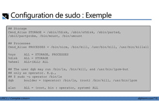 Configuration de sudo : Exemple
## Storage
Cmnd_Alias STORAGE = /sbin/fdisk, /sbin/sfdisk, /sbin/parted,
/sbin/partprobe, /bin/mount, /bin/umount
## Processes
Cmnd_Alias PROCESSES = /bin/nice, /bin/kill, /usr/bin/kill, /usr/bin/killall
%sys ALL = STORAGE, PROCESSES
LPIC1 / Comptia Linux+ alphorm.com™©
%disk ALL = STORAGE
%wheel ALL=(ALL) ALL
## The user dgb may run /bin/ls, /bin/kill, and /usr/bin/lprm—but
## only as operator. E.g.,
## $ sudo -u operator /bin/ls
dgb boulder = (operator) /bin/ls, (root) /bin/kill, /usr/bin/lprm
alan ALL = (root, bin : operator, system) ALL
 