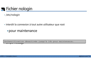 Fichier nologin
• /etc/nologin
• interdit la connexion à tout autre utilisateur que root
pour maintenance
LPIC1 / Comptia Linux+ alphorm.com™©
pour maintenance
• Simple message
Authentification désactivée jusqu'à 14h pour maintenance.
 