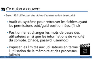 Ce qu’on a couvert
• Sujet 110.1 : Effectuer des tâches d'administration de sécurité
Audit du système pour retrouver les fichiers ayant
les permissions suid/guid positionnées. (find)
Positionner et changer les mots de passe des
LPIC1 / Comptia Linux+ alphorm.com™©
Positionner et changer les mots de passe des
utilisateurs ainsi que les informations de validité
du compte. (chage, passwd, usermod)
Imposer les limites aux utilisateurs en terme de
l'utilisation de la mémoire et des processus.
(ulimit)
 