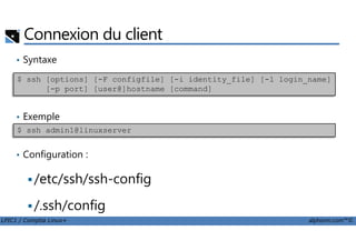Connexion du client
• Syntaxe
• Exemple
$ ssh [options] [-F configfile] [-i identity_file] [-l login_name]
[-p port] [user@]hostname [command]
LPIC1 / Comptia Linux+ alphorm.com™©
• Configuration :
/etc/ssh/ssh-config
/.ssh/config
$ ssh admin1@linuxserver
 