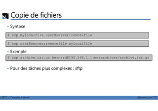Copie de fichiers
• Syntaxe
• Exemple
$ scp mylocalfile user@server:remotefile
$ scp user@server:remotefile mylocalfile
LPIC1 / Comptia Linux+ alphorm.com™©
• Pour des tâches plus complexes : sftp
$ scp archive.tar.gz bernard@192.168.1.1:mesarchives/archive.tar.gz
 