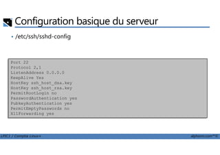 Configuration basique du serveur
• /etc/ssh/sshd-config
Port 22
Protocol 2,1
ListenAddress 0.0.0.0
KeepAlive Yes
LPIC1 / Comptia Linux+ alphorm.com™©
KeepAlive Yes
HostKey ssh_host_dsa.key
HostKey ssh_host_rsa.key
PermitRootLogin no
PasswordAuthentication yes
PubkeyAuthentication yes
PermitEmptyPasswords no
X11Forwarding yes
 