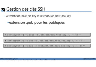 Gestion des clés SSH
• /etc/ssh/ssh_host_rsa_key et /etc/ssh/ssh_host_dsa_key
extension .pub pour les publiques
générer
LPIC1 / Comptia Linux+ alphorm.com™©
• générer
• attention aux droits d'accès des clés privées
# ssh-keygen -q -t rsa1 -f /etc/ssh/ssh_host_key -C ‘’ -N ‘’
# ssh-keygen -q -t rsa -f /etc/ssh/ssh_host_rsa_key -C ‘’ -N ‘’
# ssh-keygen -q -t dsa -f /etc/ssh/ssh_host_dsa_key -C ‘’ -N ‘’
 