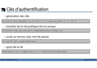 Clés d'authentification
• génération des clés
• transfert de la clé publique vers le serveur
client$ ssh-keygen -q -t rsa -f ~/.ssh/id_rsa -C ‘’ -N ‘’
client$ scp id_rsa.pub compte@serveur:temp.rsa
LPIC1 / Comptia Linux+ alphorm.com™©
• accès au serveur (par mot de passe)
• ajout de la clé
client$ ssh compte@serveur
serveur$ cat ~/temp.rsa >> ~/.ssh/authorized_keys
 