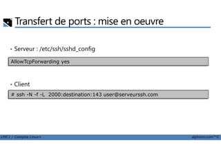 Transfert de ports : mise en oeuvre
• Serveur : /etc/ssh/sshd_config
AllowTcpForwarding yes
LPIC1 / Comptia Linux+ alphorm.com™©
• Client
# ssh -N -f -L 2000:destination:143 user@serveurssh.com
 