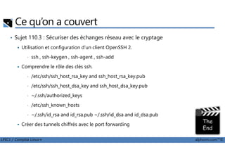 Ce qu’on a couvert
• Sujet 110.3 : Sécuriser des échanges réseau avec le cryptage
Utilisation et configuration d'un client OpenSSH 2.
• ssh , ssh-keygen , ssh-agent , ssh-add
Comprendre le rôle des clés ssh.
• /etc/ssh/ssh_host_rsa_key and ssh_host_rsa_key.pub
LPIC1 / Comptia Linux+ alphorm.com™©
• /etc/ssh/ssh_host_dsa_key and ssh_host_dsa_key.pub
• ~/.ssh/authorized_keys
• /etc/ssh_known_hosts
• ~/.ssh/id_rsa and id_rsa.pub ~/.ssh/id_dsa and id_dsa.pub
Créer des tunnels chiffrés avec le port forwarding
 