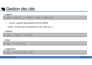 Gestion des clés
• export
--armor : permet de produire la clé en ASCII
name : un bout de l'uid (prénom, nom, mail, etc ...)
• import
$ gpg --export [--armor] name > gpg.pub
LPIC1 / Comptia Linux+ alphorm.com™©
• lister
• supprimer
$ gpg --import filename
$ gpg --list-keys
$ gpg --delete-key name
 