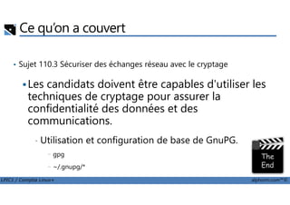Ce qu’on a couvert
• Sujet 110.3 Sécuriser des échanges réseau avec le cryptage
Les candidats doivent être capables d'utiliser les
techniques de cryptage pour assurer la
confidentialité des données et des
LPIC1 / Comptia Linux+ alphorm.com™©
techniques de cryptage pour assurer la
confidentialité des données et des
communications.
• Utilisation et configuration de base de GnuPG.
- gpg
- ~/.gnupg/*
 