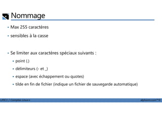 Nommage
• Max 255 caractères
• sensibles à la casse
• Se limiter aux caractères spéciaux suivants :
LPIC1 / Comptia Linux+ alphorm.com™©
point (.)
délimiteurs (- et _)
espace (avec échappement ou quotes)
tilde en fin de fichier (indique un fichier de sauvegarde automatique)
 