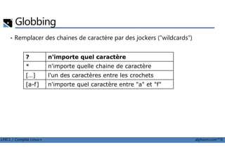 Globbing
• Remplacer des chaines de caractère par des jockers ("wildcards")
? n'importe quel caractère
* n'importe quelle chaine de caractère
[…] l'un des caractères entre les crochets
LPIC1 / Comptia Linux+ alphorm.com™©
[a-f] n'importe quel caractère entre "a" et "f"
 