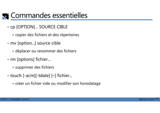 Commandes essentielles
• cp [OPTION]... SOURCE CIBLE
copier des fichiers et des répertoires
• mv [option...] source cible
déplacer ou renommer des fichiers
rm [options] fichier...
LPIC1 / Comptia Linux+ alphorm.com™©
• rm [options] fichier...
supprimer des fichiers
• touch [-acm][-tdate] [–] fichier...
créer un fichier vide ou modifier son horodatage
 