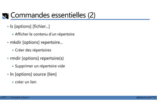 Commandes essentielles (2)
• ls [options] [fichier...]
Afficher le contenu d’un répertoire
• mkdir [options] repertoire...
Créer des répertoires
rmdir [options] repertoire(s)
LPIC1 / Comptia Linux+ alphorm.com™©
• rmdir [options] repertoire(s)
Supprimer un répertoire vide
• ln [options] source [lien]
créer un lien
 