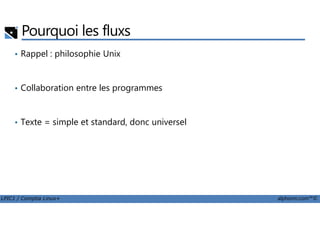 Pourquoi les fluxs
• Rappel : philosophie Unix
• Collaboration entre les programmes
LPIC1 / Comptia Linux+ alphorm.com™©
• Texte = simple et standard, donc universel
 