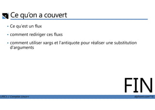 Ce qu’on a couvert
• Ce qu'est un flux
• comment rediriger ces fluxs
• comment utiliser xargs et l'antiquote pour réaliser une substitution
d'arguments
LPIC1 / Comptia Linux+ alphorm.com™©
FIN
 