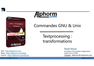Commandes GNU & Unix
LPIC1 / Comptia Linux+ alphorm.com™©
Noël Macé
Formateur et Consultant indépendant
Expert Unix et FOSS
Contact : alphorm@noelmace.com
Site : http://alphorm.com
Blog : http://alphorm.com/blog
Forum : http://alphorm.com/forum
Textprocessing :
transformations
 