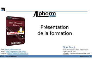 Présentation
de la formation
LPIC1 / Comptia Linux+ alphorm.com™©
Noël Macé
Formateur et Consultant indépendant
Expert Unix et FOSS
Contact : alphorm@noelmace.com
Site : http://alphorm.com
Blog : http://alphorm.com/blog
Forum : http://alphorm.com/forum
de la formation
 
