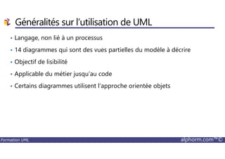 • Langage, non lié à un processus
• 14 diagrammes qui sont des vues partielles du modèle à décrire
• Objectif de lisibilité
• Applicable du métier jusqu’au code
Généralités sur l’utilisation de UML
Formation UML alphorm.com™©
• Certains diagrammes utilisent l’approche orientée objets
 