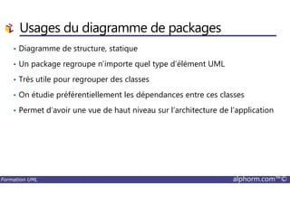 • Diagramme de structure, statique
• Un package regroupe n’importe quel type d’élément UML
• Très utile pour regrouper des classes
• On étudie préférentiellement les dépendances entre ces classes
Usages du diagramme de packages
Formation UML alphorm.com™©
• Permet d’avoir une vue de haut niveau sur l’architecture de l’application
 
