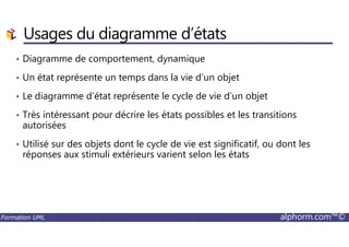 • Diagramme de comportement, dynamique
• Un état représente un temps dans la vie d’un objet
• Le diagramme d’état représente le cycle de vie d’un objet
• Très intéressant pour décrire les états possibles et les transitions
autorisées
Usages du diagramme d’états
Formation UML alphorm.com™©
autorisées
• Utilisé sur des objets dont le cycle de vie est significatif, ou dont les
réponses aux stimuli extérieurs varient selon les états
 