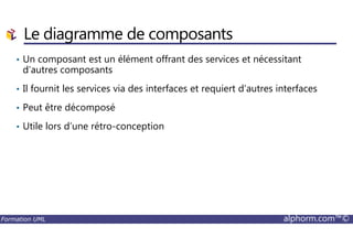 • Un composant est un élément offrant des services et nécessitant
d’autres composants
• Il fournit les services via des interfaces et requiert d’autres interfaces
• Peut être décomposé
• Utile lors d’une rétro-conception
Le diagramme de composants
Formation UML alphorm.com™©
• Utile lors d’une rétro-conception
 