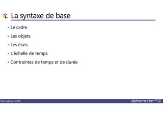 La syntaxe de base
• Le cadre
• Les objets
• Les états
• L’échelle de temps
Formation UML alphorm.com™©
• Contraintes de temps et de durée
 