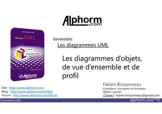 Les diagrammes d’objets,
Les diagrammes UML
Généralités
Formation UML alphorm.com™©
Les diagrammes d’objets,
de vue d’ensemble et de
profil
Site : http://www.alphorm.com
Blog : http://www.alphorm.com/blog
Forum : http://www.alphorm.com/forum
Fabien Brissonneau
Consultant, concepteur et formateur
Objets Logiciels
Contact : fabien.brissonneau@gmail.com
 