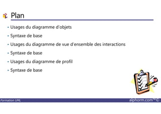 Plan
• Usages du diagramme d’objets
• Syntaxe de base
• Usages du diagramme de vue d’ensemble des interactions
• Syntaxe de base
Formation UML alphorm.com™©
• Usages du diagramme de profil
• Syntaxe de base
 