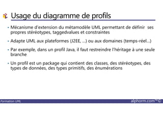 Usage du diagramme de profils
• Mécanisme d’extension du métamodèle UML permettant de définir ses
propres stéréotypes, taggedvalues et constraintes
• Adapte UML aux plateformes (J2EE, …) ou aux domaines (temps-réel…)
• Par exemple, dans un profil Java, il faut restreindre l’héritage à une seule
branche
Formation UML alphorm.com™©
• Un profil est un package qui contient des classes, des stéréotypes, des
types de données, des types primitifs, des énumérations
 