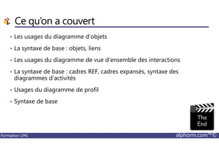 Ce qu’on a couvert
• Les usages du diagramme d’objets
• La syntaxe de base : objets, liens
• Les usages du diagramme de vue d’ensemble des interactions
• La syntaxe de base : cadres REF, cadres expansés, syntaxe des
diagrammes d’activités
Formation UML alphorm.com™©
diagrammes d’activités
• Usages du diagramme de profil
• Syntaxe de base
 