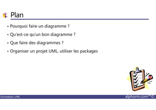 Plan
• Pourquoi faire un diagramme ?
• Qu’est-ce qu’un bon diagramme ?
• Que faire des diagrammes ?
• Organiser un projet UML, utiliser les packages
Formation UML alphorm.com™©
 