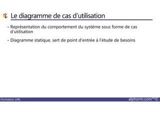 • Représentation du comportement du système sous forme de cas
d’utilisation
• Diagramme statique, sert de point d’entrée à l’étude de besoins
Le diagramme de cas d’utilisation
Formation UML alphorm.com™©
 