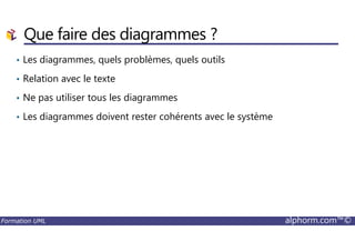 Que faire des diagrammes ?
• Les diagrammes, quels problèmes, quels outils
• Relation avec le texte
• Ne pas utiliser tous les diagrammes
• Les diagrammes doivent rester cohérents avec le système
Formation UML alphorm.com™©
 
