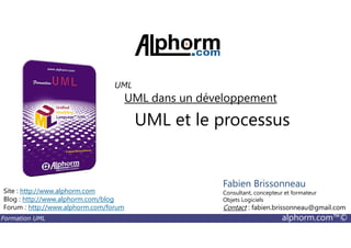 UML et le processus
UML dans un développement
UML
Formation UML alphorm.com™©
UML et le processus
Site : http://www.alphorm.com
Blog : http://www.alphorm.com/blog
Forum : http://www.alphorm.com/forum
Fabien Brissonneau
Consultant, concepteur et formateur
Objets Logiciels
Contact : fabien.brissonneau@gmail.com
 