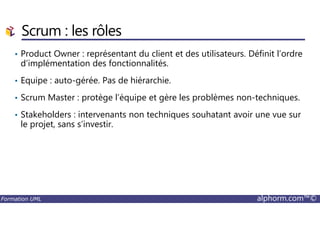 • Product Owner : représentant du client et des utilisateurs. Définit l’ordre
d’implémentation des fonctionnalités.
• Equipe : auto-gérée. Pas de hiérarchie.
• Scrum Master : protège l’équipe et gère les problèmes non-techniques.
• Stakeholders : intervenants non techniques souhatant avoir une vue sur
Scrum : les rôles
Formation UML alphorm.com™©
• Stakeholders : intervenants non techniques souhatant avoir une vue sur
le projet, sans s’investir.
 