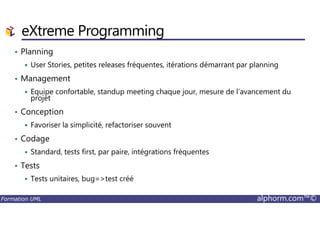 • Planning
User Stories, petites releases fréquentes, itérations démarrant par planning
• Management
Equipe confortable, standup meeting chaque jour, mesure de l’avancement du
projet
• Conception
eXtreme Programming
Formation UML alphorm.com™©
• Conception
Favoriser la simplicité, refactoriser souvent
• Codage
Standard, tests first, par paire, intégrations fréquentes
• Tests
Tests unitaires, bug=>test créé
 