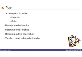 Plan
Description du métier
• Processus
• Objets
• Description des besoins
• Description de l’analyse
Formation UML alphorm.com™©
• Description de l’analyse
• Description de la conception
• Vers le code et la base de données
 