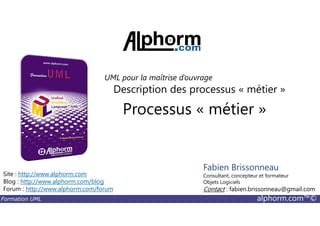 Processus « métier »
Description des processus « métier »
UML pour la maîtrise d’ouvrage
Formation UML alphorm.com™©
Processus « métier »
Site : http://www.alphorm.com
Blog : http://www.alphorm.com/blog
Forum : http://www.alphorm.com/forum
Fabien Brissonneau
Consultant, concepteur et formateur
Objets Logiciels
Contact : fabien.brissonneau@gmail.com
 