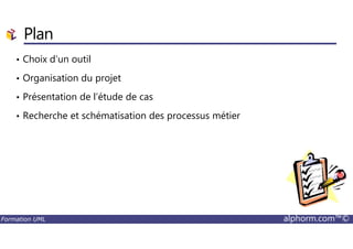Plan
• Choix d’un outil
• Organisation du projet
• Présentation de l’étude de cas
• Recherche et schématisation des processus métier
Formation UML alphorm.com™©
 