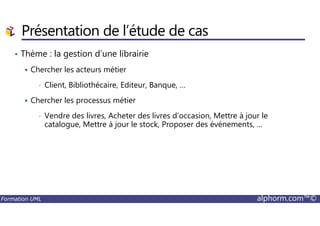 Présentation de l’étude de cas
• Thème : la gestion d’une librairie
Chercher les acteurs métier
• Client, Bibliothécaire, Editeur, Banque, …
Chercher les processus métier
• Vendre des livres, Acheter des livres d’occasion, Mettre à jour le
Formation UML alphorm.com™©
• Vendre des livres, Acheter des livres d’occasion, Mettre à jour le
catalogue, Mettre à jour le stock, Proposer des événements, …
 